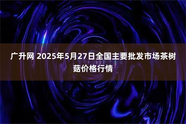 广升网 2025年5月27日全国主要批发市场茶树菇价格行情