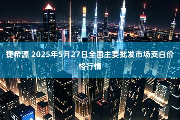 捷希源 2025年5月27日全国主要批发市场茭白价格行情