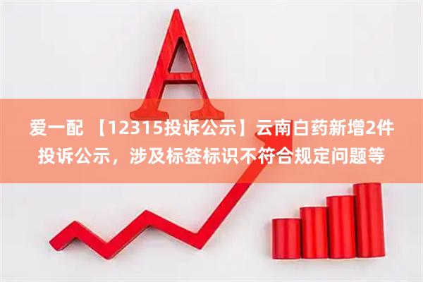 爱一配 【12315投诉公示】云南白药新增2件投诉公示，涉及标签标识不符合规定问题等