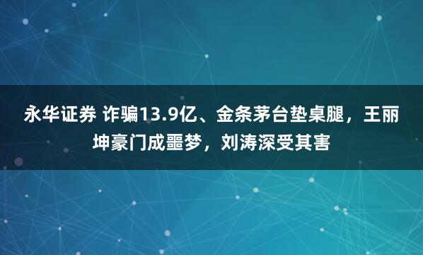 永华证券 诈骗13.9亿、金条茅台垫桌腿，王丽坤豪门成噩梦，刘涛深受其害