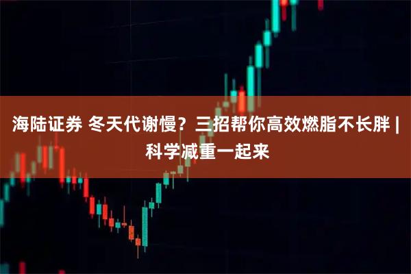 海陆证券 冬天代谢慢？三招帮你高效燃脂不长胖 | 科学减重一起来