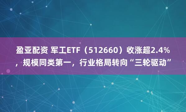 盈亚配资 军工ETF（512660）收涨超2.4%，规模同类第一，行业格局转向“三轮驱动”
